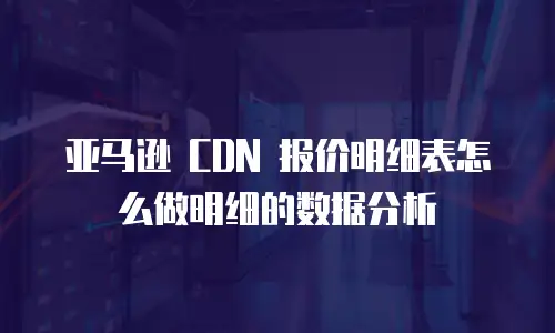 亚马逊 CDN 报价明细表怎么做明细的数据分析