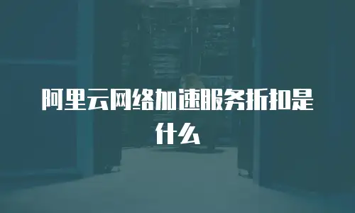 阿里云网络加速服务折扣是什么