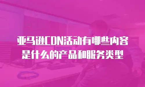 亚马逊CDN活动有哪些内容是什么的产品和服务类型