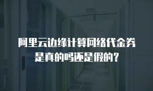 阿里云边缘计算网络代金券是真的吗还是假的？
