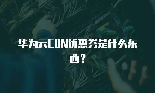 华为云CDN优惠券是什么东西？