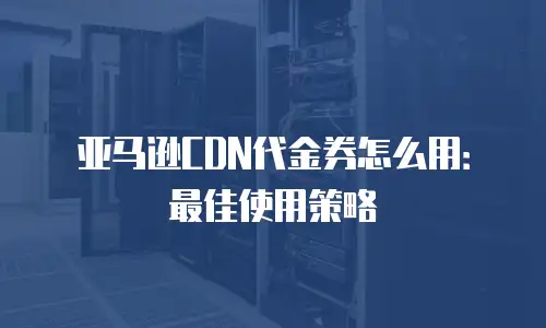 亚马逊CDN代金券怎么用：最佳使用策略