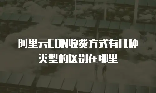 阿里云CDN收费方式有几种类型的区别在哪里