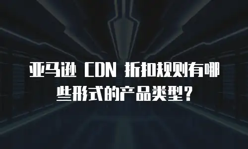 亚马逊 CDN 折扣规则有哪些形式的产品类型？