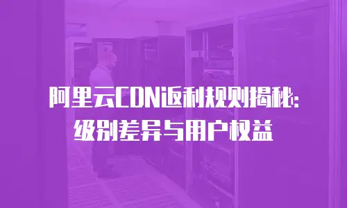阿里云CDN返利规则揭秘：级别差异与用户权益