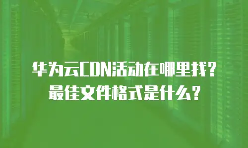 华为云CDN活动在哪里找？最佳文件格式是什么？