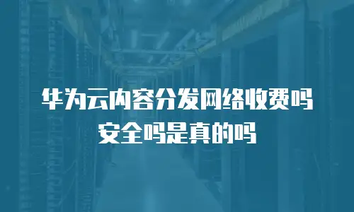 华为云内容分发网络收费吗安全吗是真的吗