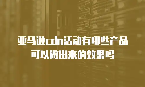 亚马逊cdn活动有哪些产品可以做出来的效果吗