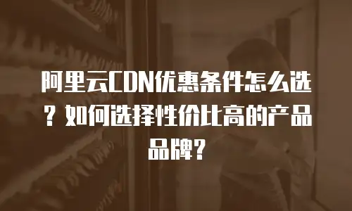 阿里云CDN优惠条件怎么选？如何选择性价比高的产品品牌？
