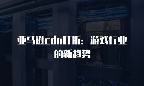 亚马逊cdn打折：游戏行业的新趋势