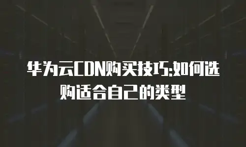 华为云CDN购买技巧:如何选购适合自己的类型