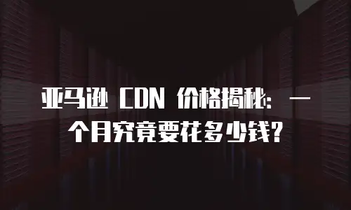 亚马逊 CDN 价格揭秘：一个月究竟要花多少钱？