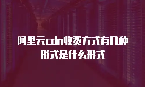 阿里云cdn收费方式有几种形式是什么形式