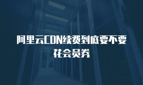 阿里云CDN续费到底要不要花会员券