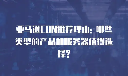 亚马逊CDN推荐理由: 哪些类型的产品和服务器值得选择?