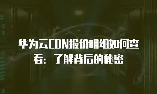 华为云CDN报价明细如何查看：了解背后的秘密