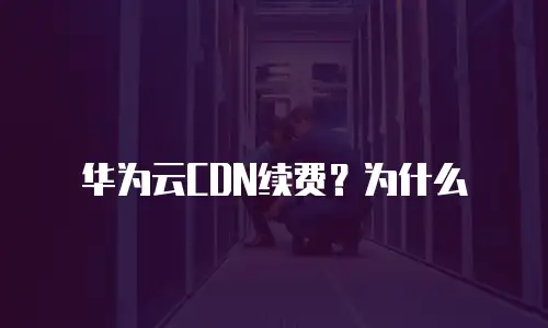 华为云CDN续费？为什么