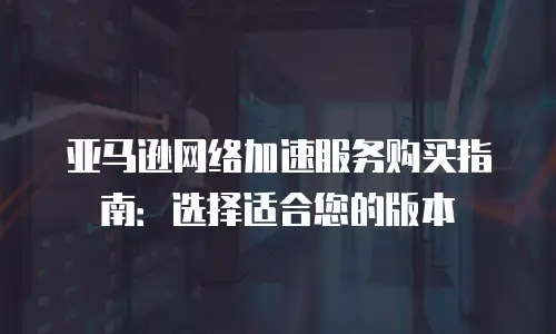 亚马逊网络加速服务购买指南：选择适合您的版本