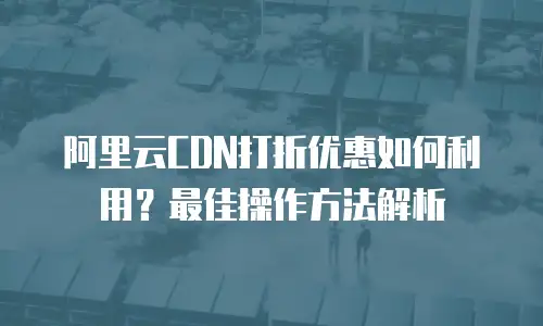 阿里云CDN打折优惠如何利用？最佳操作方法解析