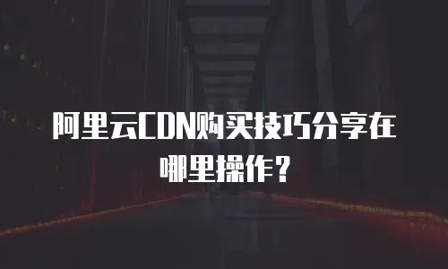 阿里云CDN购买技巧分享在哪里操作？