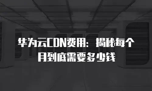 华为云CDN费用：揭秘每个月到底需要多少钱