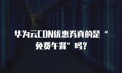 华为云CDN优惠券真的是&ldquo;免费午餐&rdquo;吗？