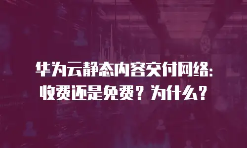 华为云静态内容交付网络：收费还是免费？为什么？