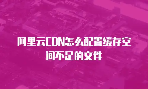 阿里云CDN怎么配置缓存空间不足的文件