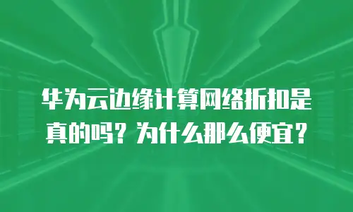 华为云边缘计算网络折扣是真的吗？为什么那么便宜？