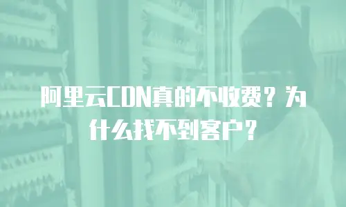 阿里云CDN真的不收费？为什么找不到客户？