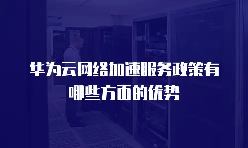 华为云网络加速服务政策有哪些方面的优势