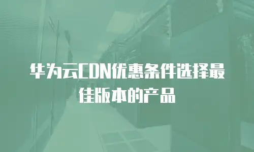 华为云CDN优惠条件选择最佳版本的产品