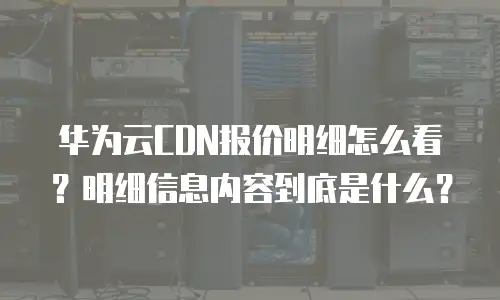 华为云CDN报价明细怎么看？明细信息内容到底是什么？