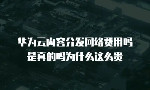 华为云内容分发网络费用吗是真的吗为什么这么贵
