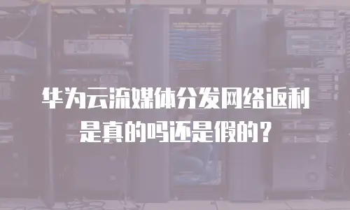 华为云流媒体分发网络返利是真的吗还是假的？