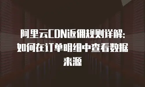 阿里云CDN返佣规则详解：如何在订单明细中查看数据来源