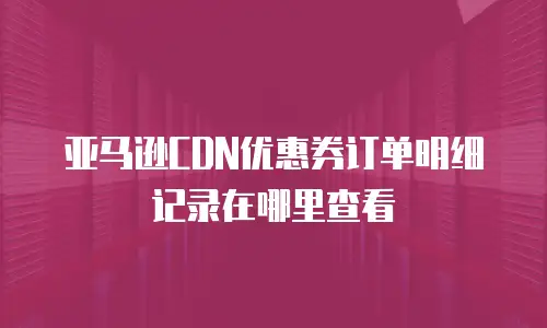 亚马逊CDN优惠券订单明细记录在哪里查看