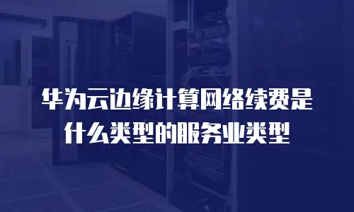 华为云边缘计算网络续费是什么类型的服务业类型