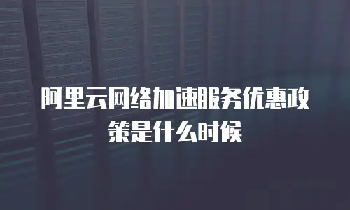 阿里云网络加速服务优惠政策是什么时候