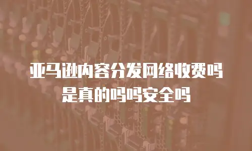 亚马逊内容分发网络收费吗是真的吗吗安全吗