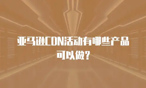 亚马逊CDN活动有哪些产品可以做？