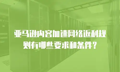 亚马逊内容加速网络返利规则有哪些要求和条件？
