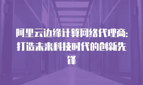 阿里云边缘计算网络代理商：打造未来科技时代的创新先锋