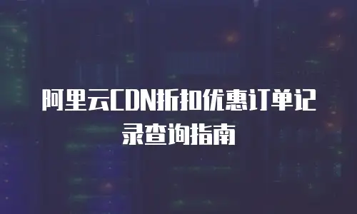 阿里云CDN折扣优惠订单记录查询指南