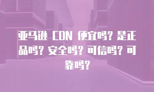 亚马逊 CDN 便宜吗？是正品吗？安全吗？可信吗？可靠吗？