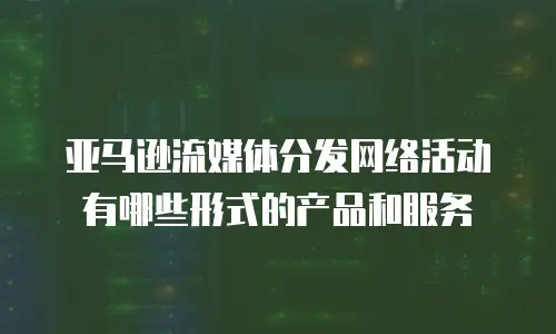亚马逊流媒体分发网络活动有哪些形式的产品和服务