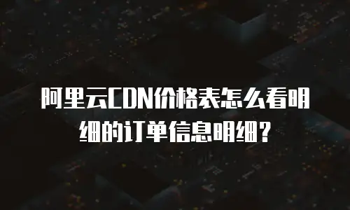 阿里云CDN价格表怎么看明细的订单信息明细？