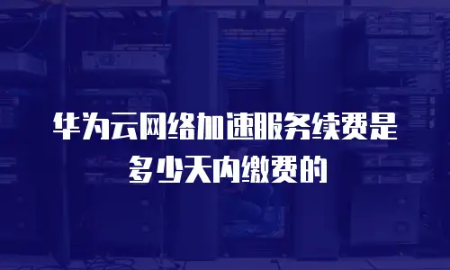 华为云网络加速服务续费是多少天内缴费的