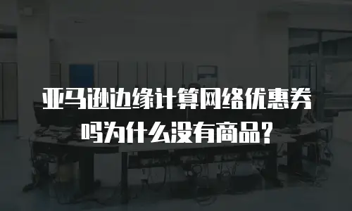 亚马逊边缘计算网络优惠券吗为什么没有商品?