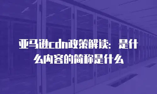 亚马逊cdn政策解读：是什么内容的简称是什么